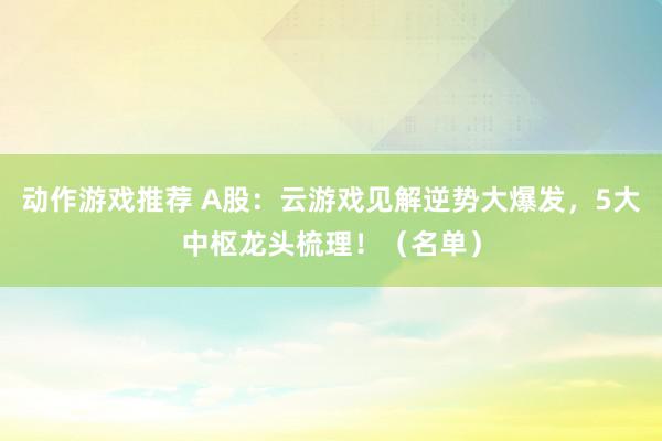 动作游戏推荐 A股：云游戏见解逆势大爆发，5大中枢龙头梳理！（名单）