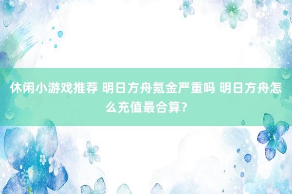 休闲小游戏推荐 明日方舟氪金严重吗 明日方舟怎么充值最合算？