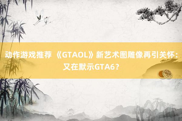 动作游戏推荐 《GTAOL》新艺术图雕像再引关怀：又在默示GTA6？