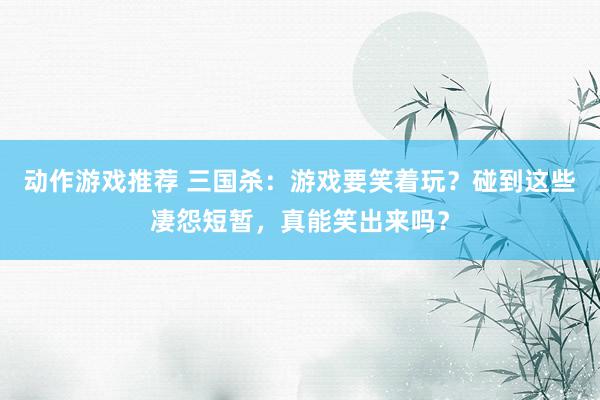 动作游戏推荐 三国杀：游戏要笑着玩？碰到这些凄怨短暂，真能笑出来吗？