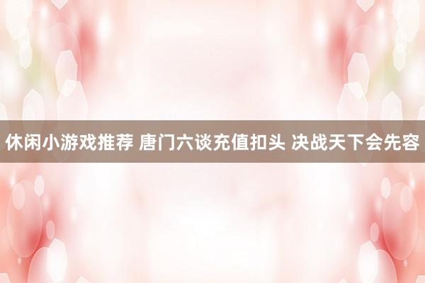 休闲小游戏推荐 唐门六谈充值扣头 决战天下会先容