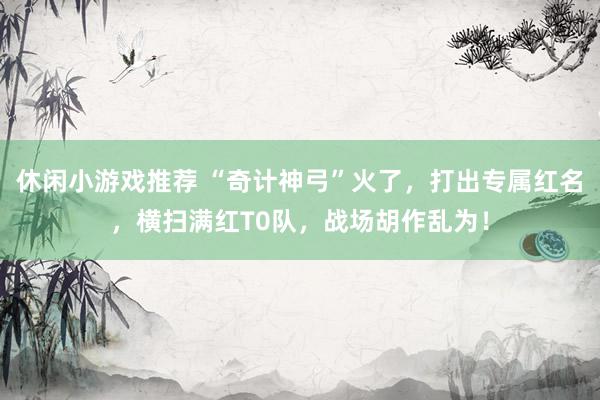 休闲小游戏推荐 “奇计神弓”火了，打出专属红名，横扫满红T0队，战场胡作乱为！