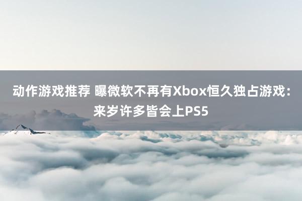 动作游戏推荐 曝微软不再有Xbox恒久独占游戏：来岁许多皆会上PS5