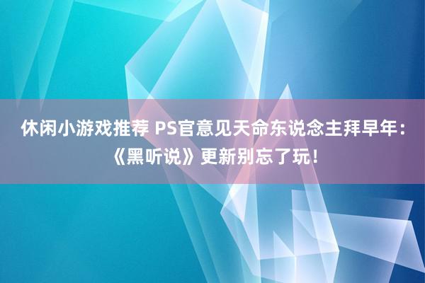 休闲小游戏推荐 PS官意见天命东说念主拜早年：《黑听说》更新别忘了玩！