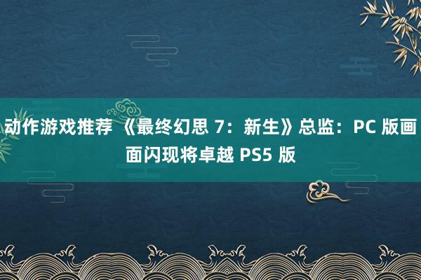 动作游戏推荐 《最终幻思 7：新生》总监：PC 版画面闪现将卓越 PS5 版