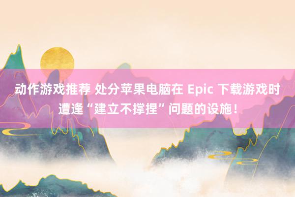 动作游戏推荐 处分苹果电脑在 Epic 下载游戏时遭逢“建立不撑捏”问题的设施！