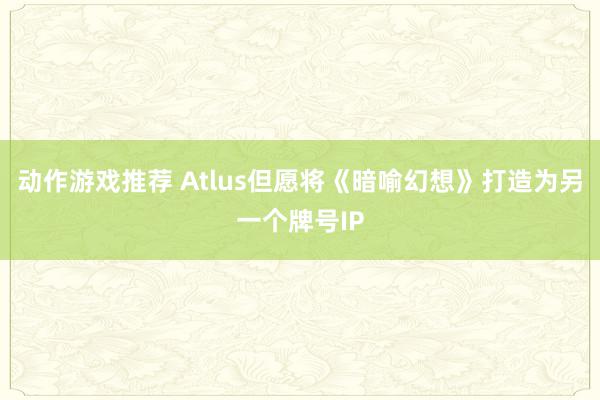 动作游戏推荐 Atlus但愿将《暗喻幻想》打造为另一个牌号IP