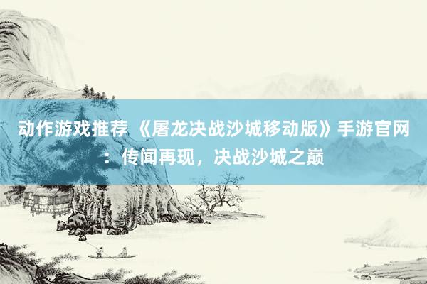 动作游戏推荐 《屠龙决战沙城移动版》手游官网：传闻再现，决战沙城之巅