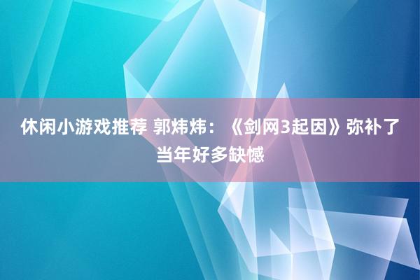 休闲小游戏推荐 郭炜炜：《剑网3起因》弥补了当年好多缺憾