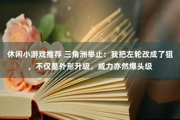 休闲小游戏推荐 三角洲举止：我把左轮改成了狙，不仅是外形升级，威力亦然爆头级