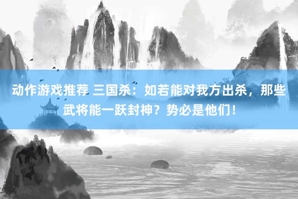 动作游戏推荐 三国杀：如若能对我方出杀，那些武将能一跃封神？势必是他们！