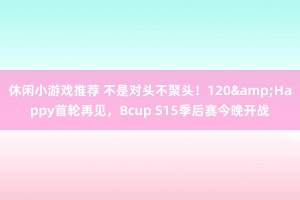 休闲小游戏推荐 不是对头不聚头！120&Happy首轮再见，Bcup S15季后赛今晚开战