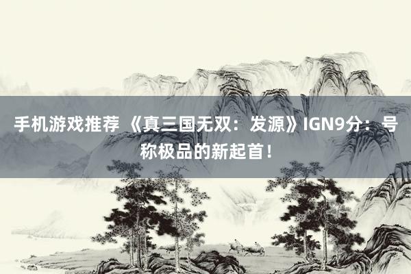 手机游戏推荐 《真三国无双：发源》IGN9分：号称极品的新起首！