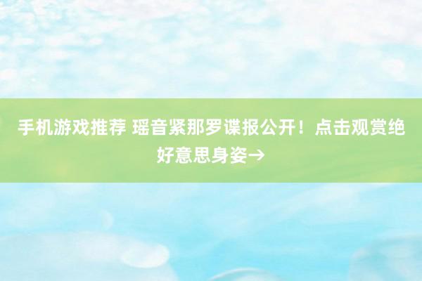 手机游戏推荐 瑶音紧那罗谍报公开！点击观赏绝好意思身姿→