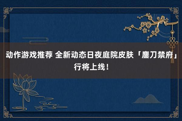 动作游戏推荐 全新动态日夜庭院皮肤「鏖刀禁府」行将上线！