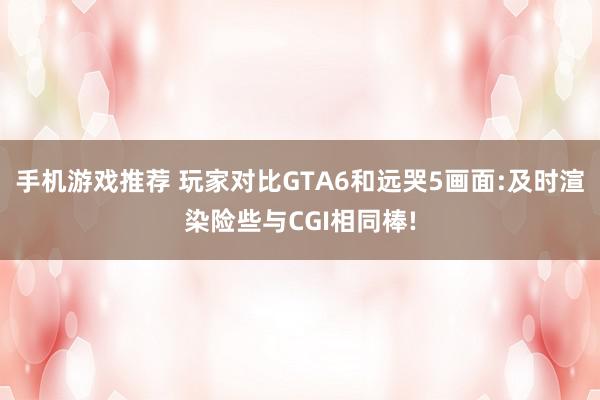 手机游戏推荐 玩家对比GTA6和远哭5画面:及时渲染险些与CGI相同棒!