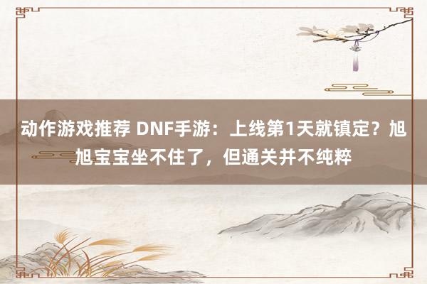 动作游戏推荐 DNF手游：上线第1天就镇定？旭旭宝宝坐不住了，但通关并不纯粹