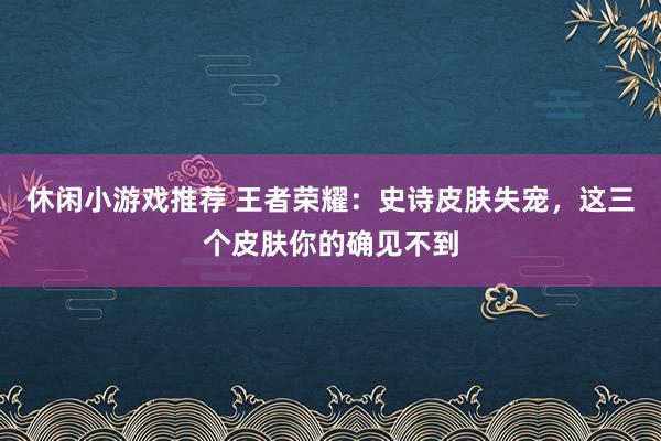 休闲小游戏推荐 王者荣耀：史诗皮肤失宠，这三个皮肤你的确见不到