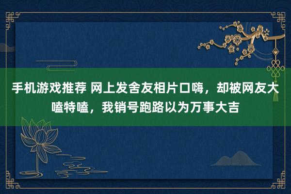 手机游戏推荐 网上发舍友相片口嗨，却被网友大嗑特嗑，我销号跑路以为万事大吉