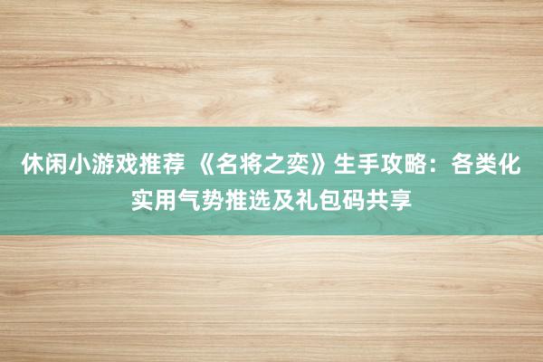 休闲小游戏推荐 《名将之奕》生手攻略：各类化实用气势推选及礼包码共享