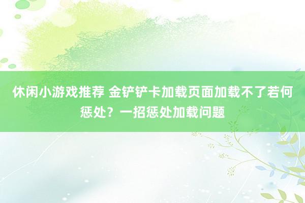 休闲小游戏推荐 金铲铲卡加载页面加载不了若何惩处？一招惩处加载问题