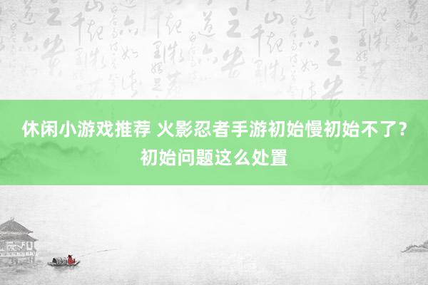 休闲小游戏推荐 火影忍者手游初始慢初始不了？初始问题这么处置