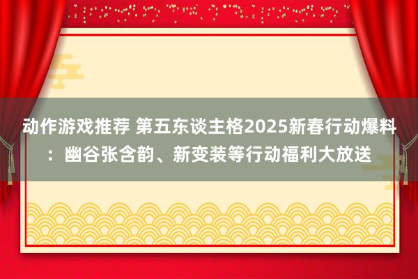 动作游戏推荐 第五东谈主格2025新春行动爆料：幽谷张含韵、新变装等行动福利大放送