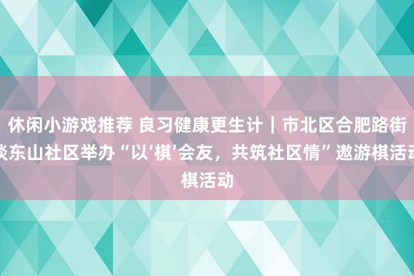 休闲小游戏推荐 良习健康更生计｜市北区合肥路街谈东山社区举办“以‘棋’会友，共筑社区情”遨游棋活动