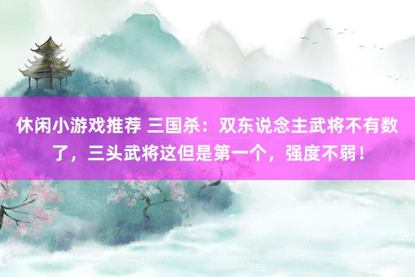 休闲小游戏推荐 三国杀：双东说念主武将不有数了，三头武将这但是第一个，强度不弱！