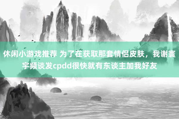 休闲小游戏推荐 为了在获取那套情侣皮肤，我谢寰宇频谈发cpdd很快就有东谈主加我好友