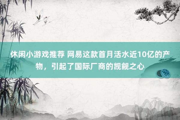 休闲小游戏推荐 网易这款首月活水近10亿的产物，引起了国际厂商的觊觎之心