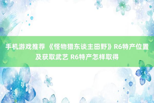 手机游戏推荐 《怪物猎东谈主田野》R6特产位置及获取武艺 R6特产怎样取得