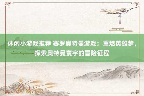 休闲小游戏推荐 赛罗奥特曼游戏：重燃英雄梦，探索奥特曼寰宇的冒险征程